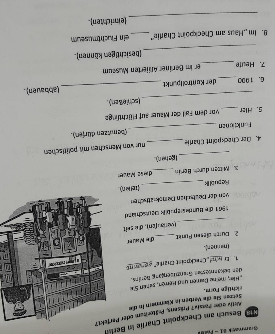 Grammatik B1 - Passiv 
Ns Besuch am Checkpoint Charlie in Berlin 
Aktiv oder Passiv? Präsens, Präteritum oder Per 
Setzen Sie die Verben in Klammern in die 
richtige Form. 
Hier, meine Damen und Herren, sehen Sie 
den bekanntesten Grenzübergang Berlins. 
1. Er wird ,Checkpoint Charlie” genannt 
(nennen). 
2. Durch diesen Punkt _die Mauer 
_ 
(verlaufen), die seit 
1961 die Bundesrepublik Deutschland 
von der Deutschen Demokratischen 
Republik _(teilen). 
3. Mitten durch Berlin _diese Mauer 
_ 
(gehen). 
4. Der Checkpoint Charlie _nur von Menschen mit politischen 
Funktionen _(benutzen dürfen). 
5. Hier _vor dem Fall der Mauer auf Flüchtlinge 
_ 
(schießen). 
6. 1990_ der Kontrollpunkt _(abbauen). 
7. Heute _er im Berliner Alliierten Museum 
_ 
(besichtigen können). 
8. Im „Haus am Checkpoint Charlie“ _ein Fluchtmuseum 
_ 
(einrichten).