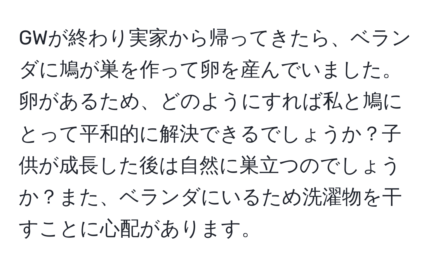 GWが終わり実家から帰ってきたら、ベランダに鳩が巣を作って卵を産んでいました。卵があるため、どのようにすれば私と鳩にとって平和的に解決できるでしょうか？子供が成長した後は自然に巣立つのでしょうか？また、ベランダにいるため洗濯物を干すことに心配があります。