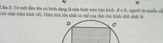 Từ một tấm tôn có hình dạng là nửa hình tròn bán kính R=9 , người ta muốn cắ 
nchữ nhật (như hình vẽ). Diện tích lớn nhất có thể của tấm tôn hình chữ nhật là