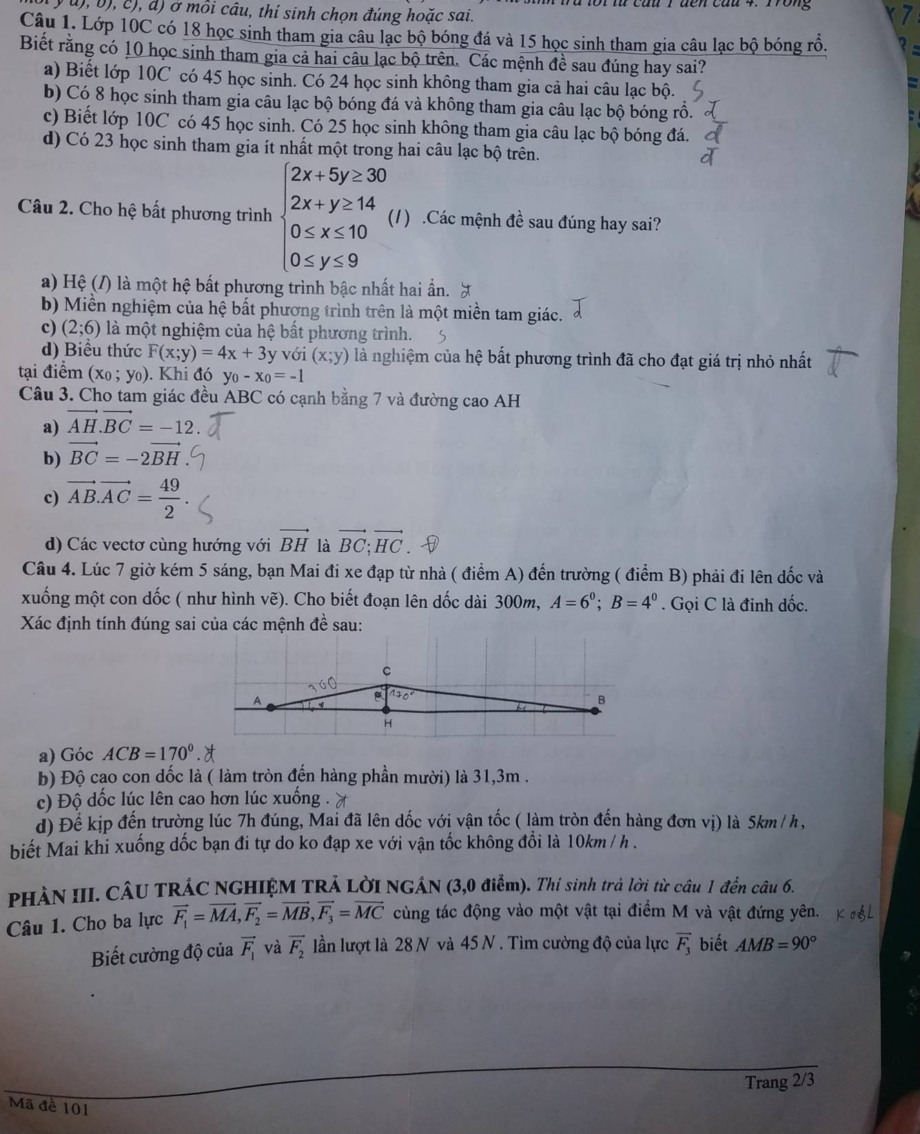 Trong
y u), b), c), d) ở môi câu, thí sinh chọn đúng hoặc sai.
Câu 1. Lớp 10C có 18 học sinh tham gia câu lạc bộ bóng đá và 15 học sinh tham gia câu lạc bộ bóng rổ.
Biết rằng có 10 học sinh tham gia cả hai câu lạc bộ trên. Các mệnh đề sau đúng hay sai?
a) Biết lớp 10C có 45 học sinh. Có 24 học sinh không tham gia cả hai câu lạc bộ.
b) Có 8 học sinh tham gia câu lạc bộ bóng đá và không tham gia câu lạc bộ bóng rồ.
c) Biết lớp 10C có 45 học sinh. Có 25 học sinh không tham gia câu lạc bộ bóng đá.
d) Có 23 học sinh tham gia ít nhất một trong hai câu lạc bộ trên.
Câu 2. Cho hệ bất phương trình beginarrayl 2x+5y≥ 30 2x+y≥ 14 0≤ x≤ 10 0≤ y≤ 9endarray. (1) .Các mệnh đề sau đúng hay sai?
a) Hệ (/) là một hệ bất phương trình bậc nhất hai ẩn.
b) Miền nghiệm của hệ bất phương trình trên là một miền tam giác.
c) (2;6) là một nghiệm của hệ bất phương trình.
d) Biểu thức F(x;y)=4x+3 y với (x;y) là nghiệm của hệ bất phương trình đã cho đạt giá trị nhỏ nhất
tại điểm (x_0;y_0). Khi đó y_0-x_0=-1
Câu 3. Cho tam giác đều ABC có cạnh bằng 7 và đường cao AH
a) vector AH.vector BC=-12.
b) vector BC=-2vector BH
c) vector AB.vector AC= 49/2 .
d) Các vectơ cùng hướng với vector BH là vector BC;vector HC
Câu 4. Lúc 7 giờ kém 5 sáng, bạn Mai đi xe đạp từ nhà ( điểm A) đến trường ( điểm B) phải đi lên dốc và
xuống một con dốc ( như hình vẽ). Cho biết đoạn lên dốc dài 300m, A=6^0;B=4^0. Gọi C là đinh dốc.
Xác định tính đúng sai của các mệnh đề sau:
a) Góc ACB=170°
b) Độ cao con dốc là ( làm tròn đến hàng phần mười) là 31,3m .
c) Độ dốc lúc lên cao hơn lúc xuống .
d) Để kịp đến trường lúc 7h đúng, Mai đã lên dốc với vận tốc ( làm tròn đến hàng đơn vị) là 5km / h ,
biết Mai khi xuống dốc bạn đi tự do ko đạp xe với vận tốc không đổi là 10km / h .
PHÀN III. CÂU TRÁC NGHIỆM TRẢ LỜI NGÁN (3,0 điểm). Thí sinh trả lời từ câu 1 đến câu 6.
Câu 1. Cho ba lực vector F_1=vector MA,vector F_2=vector MB,vector F_3=vector MC cùng tác động vào một vật tại điểm M và vật đứng yên.
Biết cường độ của vector F_1 và vector F_2 lần lượt là 28 N và 45 N . Tìm cường độ của lực vector F_3 biết AMB=90°
Trang 2/3
Mã đề 101