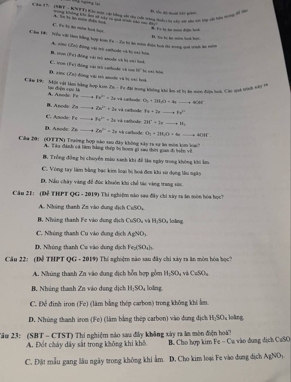 ngừng lại.
Câu 17: (SBT - KNTT) Khi một vật bằng sắt tây (sắt tráng thiếc) bị xây sát sâu tới lớp sắt bên trong đề làu
D. tốc độ thoát khí giám
trong không khí ẩm sẽ xây ra quá trình nảo sau đây?
A. Sn bị ăn mòn điện hoá
C. Fe bị ăn mòn hoá học.
B. Fe bị ăn mòn điện hoá.
D. Sn bị ăn môn hoá học
Câu 18: Nếu vật làm bằng hợp kim  1 Fe-Zn a bị ăn mòn điện hoá thì trong quá trình ăn mòn
A. zinc (Zn) đóng vài trò cathode và bị oxi hóa.
B. iron (Fe) đóng vài trò anode và bị oxi hoá.
C. iron (Fe) đóng vài trò cathode và ion H^+ bị oxi hóa
D. zinc (Zn) đóng vài trò anode và bị oxi hoá.
Câu 19: Một vật làm bằng hợp kim Zn - Fe đặt trong không khí ẩm sẽ bị ăn mòn điện hoá. Các quá trình xảy ra
tại điện cực là
A. Anode: Fe Fe^(2+)+2e và cathode: O_2+2H_2O+4eto 4OH^-.
B. Anode: Zn Zn^(2+)+2e và cathode: Fe+2eto Fe^(2+).
C. Anode: Fe Fe^(2+)+2e và cathode: 2H^++2eto H_2.
D. Anode: Zn Zn^(2+)+2e và cathode: O_2+2H_2O+4eto 4OH^-.
Câu 20: (OTTN) Trường hợp nào sau đây không xảy ra sự ăn mòn kim loại?
A. Tàu đánh cá làm bằng thép bị hoen gi sau thời gian đi biển về,
B. Trống đồng bị chuyền màu xanh khi đề lâu ngày trong không khí ẩm.
C. Vòng tay làm bằng bạc kim loại bị hoá đen khi sử dụng lâu ngày.
D. Nấu chảy vàng đề đúc khuôn khi chế tác vàng trang sức.
Câu 21: (Đề THPT QG - 2019) Thí nghiệm nào sau đây chỉ xảy ra ăn mòn hóa học?
A. Nhúng thanh Zn vào dung dịch CuSO_4.
B. Nhúng thanh Fe vào dung dịch CuSO_4 và H_2SO_4 loãng.
C. Nhúng thanh Cu vào dung dịch AgNO_3.
D. Nhúng thanh Cu vào dung dịch Fe_2(SO_4)_3.
Câu 22: (Đề THPT QG - 2019) Thí nghiệm nào sau đây chỉ xảy ra ăn mòn hóa học?
A. Nhúng thanh Zn vào dung dịch hỗn hợp gồm H_2SO_4 và CuSO_4.
B. Nhúng thanh Zn vào dung dịch H_2SO_4 loãng.
C. Để đinh iron (Fe) (làm bằng thép carbon) trong không khí ẩm.
D. Nhúng thanh iron (Fe) (làm bằng thép carbon) vào dung dịch H_2SO_4 loãng.
Câu 23: (SBT - CTST) Thí nghiệm nào sau đây không xảy ra ăn mòn điện hoá?
A. Đốt cháy dây sắt trong không khí khô.  B. Cho hợp kim Fe - Cu vào dung dịch CuSO
C. Đặt mẫu gang lâu ngày trong không khí ẩm. D. Cho kim loại Fe vào dung dịch AgNO_3.