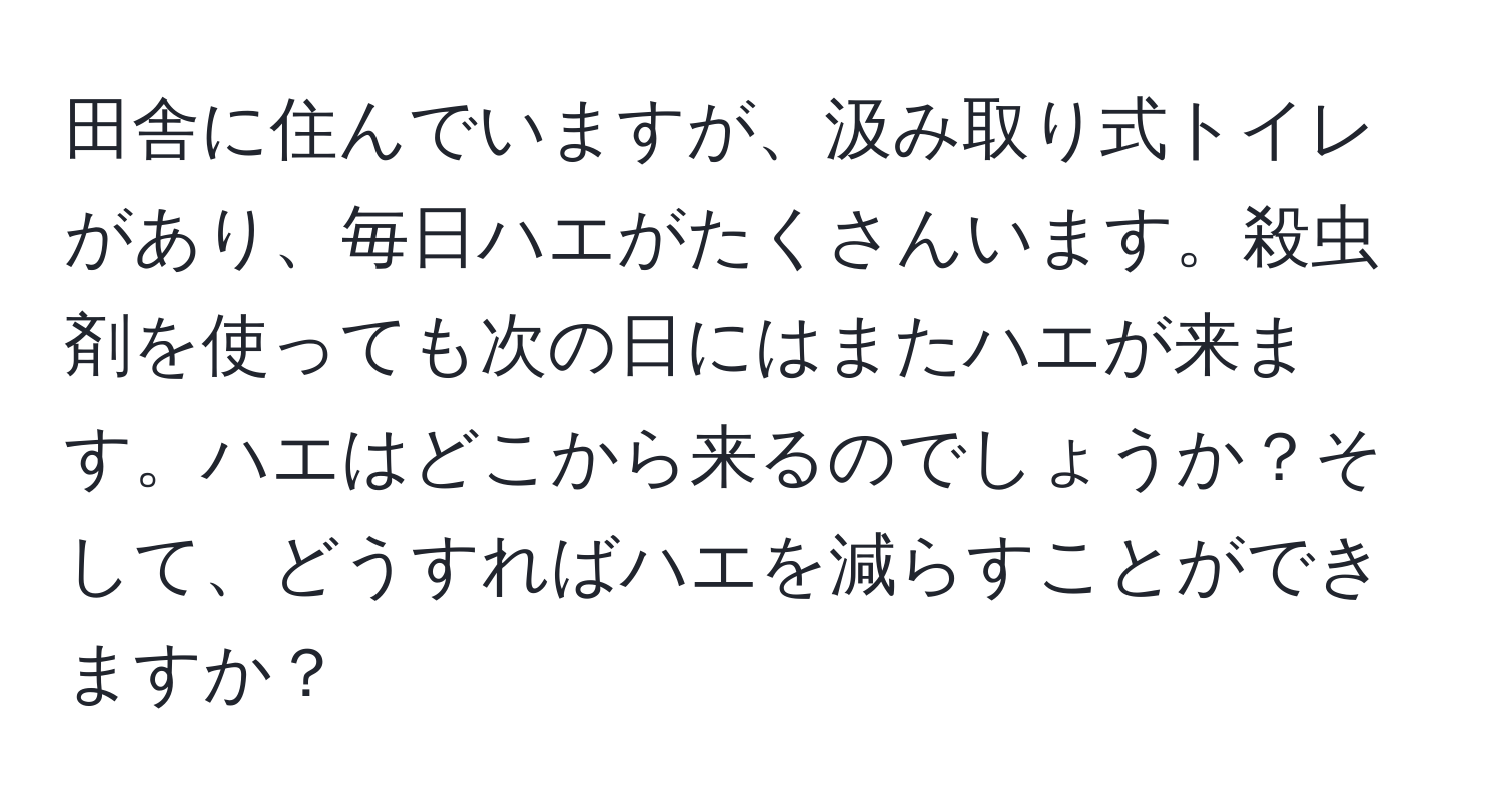 田舎に住んでいますが、汲み取り式トイレがあり、毎日ハエがたくさんいます。殺虫剤を使っても次の日にはまたハエが来ます。ハエはどこから来るのでしょうか？そして、どうすればハエを減らすことができますか？