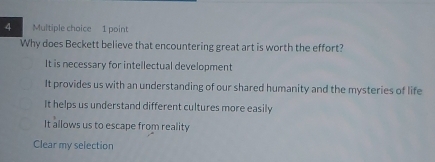 Why does Beckett believe that encountering great art is worth the effort?
It is necessary for intellectual development
It provides us with an understanding of our shared humanity and the mysteries of life
It helps us understand different cultures more easily
It allows us to escape from reality
Clear my selection