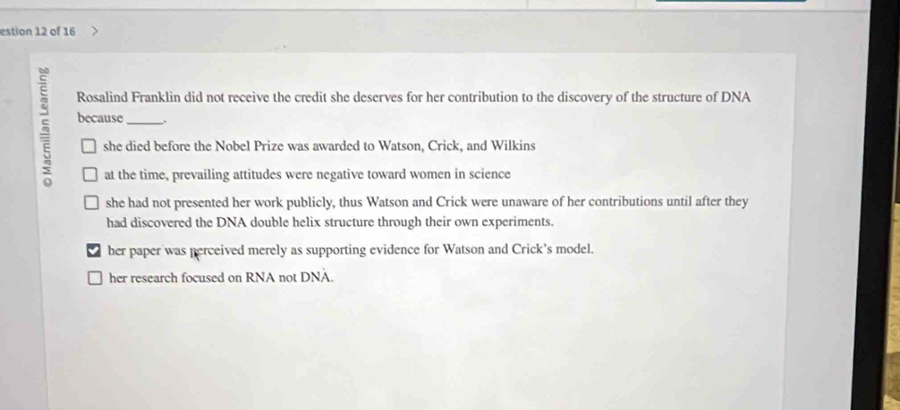 estion 12 of 16
Rosalind Franklin did not receive the credit she deserves for her contribution to the discovery of the structure of DNA
because _、
she died before the Nobel Prize was awarded to Watson, Crick, and Wilkins
at the time, prevailing attitudes were negative toward women in science
she had not presented her work publicly, thus Watson and Crick were unaware of her contributions until after they
had discovered the DNA double helix structure through their own experiments.
her paper was perceived merely as supporting evidence for Watson and Crick’s model.
her research focused on RNA not DNA.