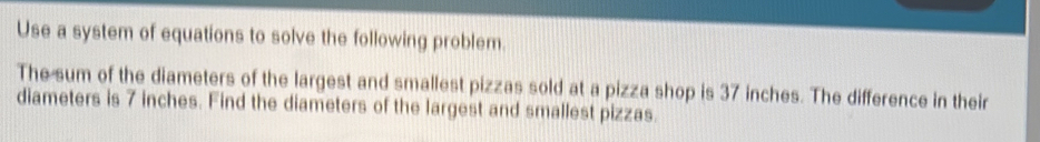 Use a system of equations to solve the following problem. 
The sum of the diameters of the largest and smallest pizzas sold at a pizza shop is 37 inches. The difference in their 
diameters is 7 inches. Find the diameters of the largest and smallest pizzas.