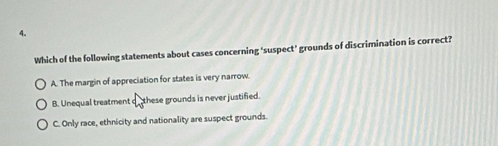 Which of the following statements about cases concerning ‘suspect’ grounds of discrimination is correct?
A. The margin of appreciation for states is very narrow.
B. Unequal treatment de these grounds is never justified.
C. Only race, ethnicity and nationality are suspect grounds.