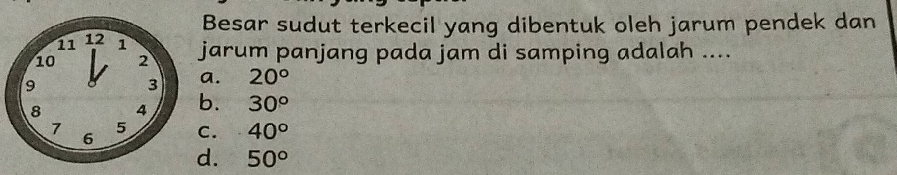 Besar sudut terkecil yang dibentuk oleh jarum pendek dan
11 12 1
10
2 jarum panjang pada jam di samping adalah ....
9
3 a. 20°
8
4 b. 30°
7 5
6
C. 40°
d. 50°