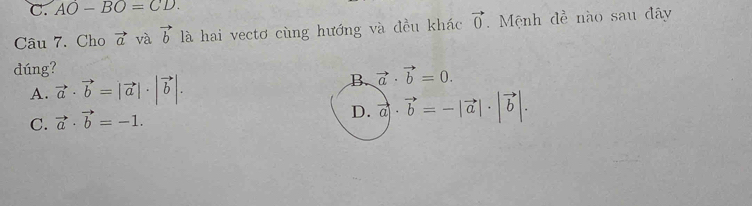 C. AO-BO=CD. 
Câu 7. Cho vector a và vector b là hai vectơ cùng hướng và đều khác vector 0 Mệnh đề nào sau đây
dúng?
A. vector a· vector b=|vector a|· |vector b|. B. vector a· vector b=0.
C. vector a· vector b=-1.
D. vector a· vector b=-|vector a|· |vector b|.