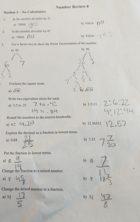 Number Review 8
Section 1 - No Calculators
1. . Is the number divisible by 3?
a) 79866 b) 93616
2. ' Is the number divisible by 4?
a) 79866 b) 93616
3. Use a factor tree to show the Prime Factorization of the number.
a) 42 b) 96
Evaluate the square roots.
a) sqrt(196)
sqrt(0.25)
Write two equivalent ratios for each.
a) 3.5 to .21 b) 1:3:11
Round the numbers to the nearest hundredth.
a) 4.2 b) 12.56511
Express the decimal as a fraction in lowest terms.
a) 0.84 b) 7.35
Put the fraction in lowest terms.
a b 
Change the fraction to a mixed number.
a)  37/8  b)  56/3 
Change the mixed number to a fraction.
a) 3 2/5  b) 5 7/8 