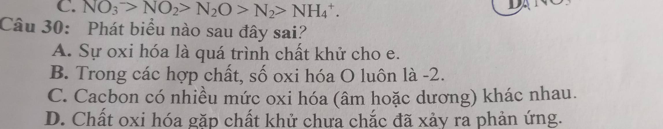 C. NO_3^(->NO_2)>N_2O>N_2>NH_4^+. 
Câu 30: Phát biểu nào sau đây sai?
A. Sự oxi hóa là quá trình chất khử cho e.
B. Trong các hợp chất, số oxi hóa O luôn là -2.
C. Cacbon có nhiều mức oxi hóa (âm hoặc dương) khác nhau.
D. Chất oxi hóa gặp chất khử chưa chắc đã xảy ra phản ứng.