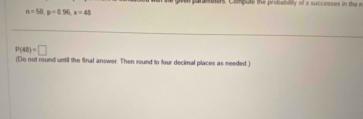 given parameters. Compute the probability of x successes in the n
n=50, p=0.96, x=48
P(48)=□
(Do not round until the final answer. Then round to four decimal places as needed.)