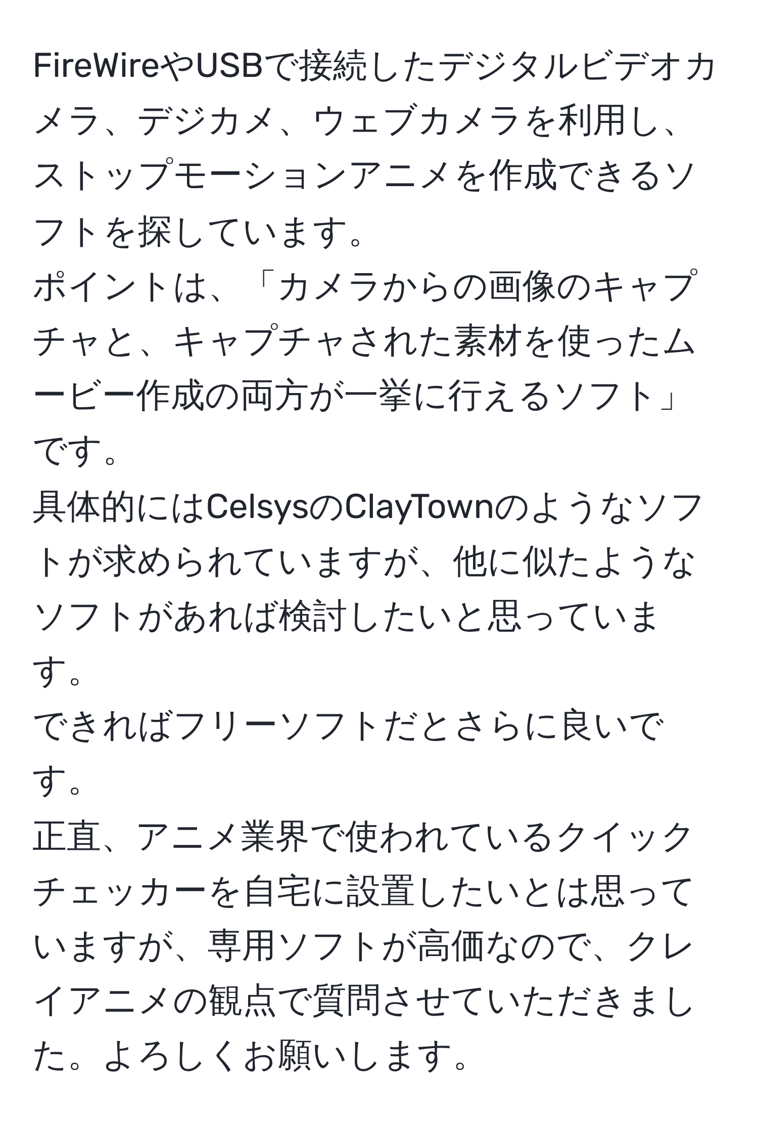 FireWireやUSBで接続したデジタルビデオカメラ、デジカメ、ウェブカメラを利用し、ストップモーションアニメを作成できるソフトを探しています。  
ポイントは、「カメラからの画像のキャプチャと、キャプチャされた素材を使ったムービー作成の両方が一挙に行えるソフト」です。  
具体的にはCelsysのClayTownのようなソフトが求められていますが、他に似たようなソフトがあれば検討したいと思っています。  
できればフリーソフトだとさらに良いです。  
正直、アニメ業界で使われているクイックチェッカーを自宅に設置したいとは思っていますが、専用ソフトが高価なので、クレイアニメの観点で質問させていただきました。よろしくお願いします。