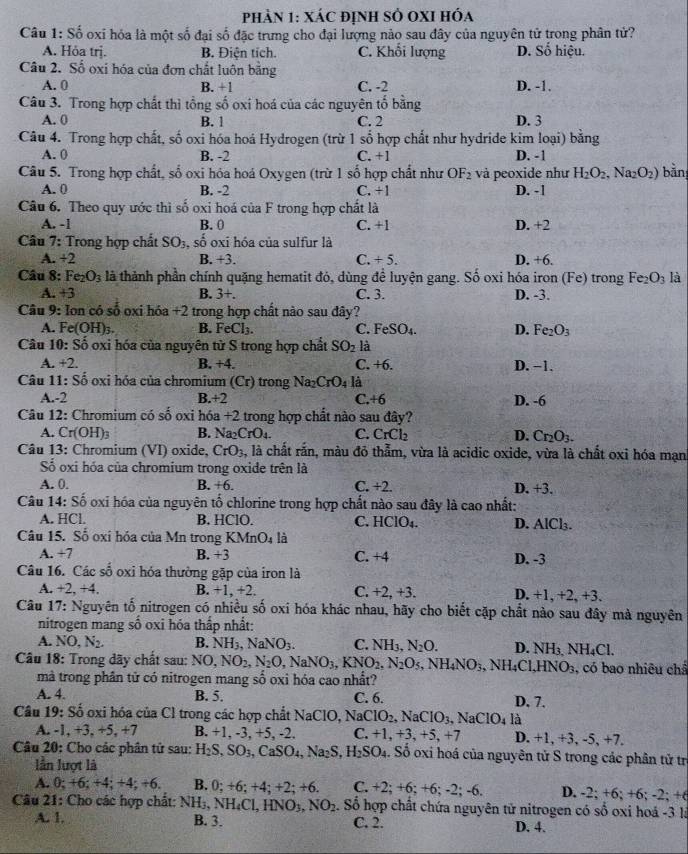 phản 1: xác định sở oxI hóa
Câu 1: Số oxi hóa là một số đại số đặc trưng cho đại lượng nảo sau đây của nguyên tử trong phân tử?
A. Hỏa trj. B. Điện tích. C. Khổi lượng D. Số hiệu.
Câu 2. Số oxi hóa của đơn chất luôn băng
A. 0 B. +1 C. -2 D. -1.
Câu 3. Trong hợp chất thì tổng số oxi hoá của các nguyên tố bằng
A. 0 B. 1 C. 2 D. 3
Câu 4. Trong hợp chất, số oxi hóa hoá Hydrogen (trừ 1 số hợp chất như hydride kim loại) bằng
A. 0 B. -2 C. +1 D. -1
Câu 5. Trong hợp chất, số oxi hỏa hoá Oxygen (trừ 1 số hợp chất như OF_2 và peoxide như H_2O_2,Na_2O_2) bằn
A. 0 B. -2 C. +1 D. -1
Câu 6. Theo quy ước thì số oxi hoá của F trong hợp chất là
A. -1 B. 0 C. +1 D. +2
Câu 7: Trong hợp chất SO_3 , số oxi hóa của sulfur là
A. +2 B. +3. C. +5. D. +6.
Câu 8: Fe_2O_3 là thành phần chính quặng hematit đó, dùng đề luyện gang. Số oxi hóa iron (Fe) trong Fe_2O_3 là
A. +3 B. 3+. C. 3. D. -3.
Câu 9 : Ion có số oxi hóa +2 trong hợp chất nào sau đây?
A. Fe (OH) B. FeCl_3. C. FeSO_4. D. Fe_2O_3
Câu 10:Sdot C 6 oxi hóa của nguyên từ S trong hợp chất SO_2 là
A. +2. B. +4. C. +6. D. −1.
Câu 11:Soverline O oxi hóa của chromium (Cr) trong Na_2CrO_4 là
A.-2 B.+2 C.+6 D. -6
Câu 12: Chromium có số oxi hóa +2 trong hợp chất nào sau đây?
A. Cr(OH)_3 B. Na_2CrO_4. C. CrCl_2 D. Cr_2O_3.
Câu 13: Chromium (VI) oxide, CrO_3, , là chất rắn, màu đỏ thẫm, vừa là acidic oxide, vừa là chất oxi hóa mạn
ố oxi hóa của chromium trong oxide trên là
A. 0. B. +6. C. +2. D. +3.
Câu 14. Soverline c O oxi hóa của nguyên tố chlorine trong hợp chất nào sau đây là cao nhất:
A. HCl. B. HClO. C. HClO_4. D. AlCl_3.
Câu 15. Số oxi hỏa của Mn trong KMnO_4 là
A. +7 B. +3 C. +4 D. -3
Câu 16. Các số oxi hóa thường gặp của iron là
A. +2,+4. B. +1, +2. C. +2, +3. D. +1, +2, +3.
Câu 17: Nguyên tố nitrogen có nhiều số oxi hóa khác nhau, hãy cho biết cặp chất nào sau đây mà nguyên
nitrogen mang số oxi hóa thấp nhất:
A. NO,N_2. B. NH_3,NaNO_3. C. NH_3,N_2O. D. NH_3.NH_4Cl
Câu 18: Trong dãy chất sau: NO,NO_2,N_2O,NaNO_3,KNO_2,N_2O_5,NH_4NO_3 , N H_4Cl.HNO_3 , có bao nhiêu châ
mà trong phân tử có nitrogen mang số oxi hóa cao nhất?
A. 4. B. 5. C. 6. D. 7.
Câu 19: Số oxi hóa của Cl trong các hợp chất NaClO, Na NaClO_2,NaClO_3,NaClO_4 là
A. -1, +3, +5, +7 B. +1, -3, +5, -2. C. +1,+3,+5 +1 D. +1, +3, -5, +7.
Câu 20: Cho các phân tử sau: H_2S,SO_3,CaSO_4,Na_2S,H_2SO_4. Số oxi hoá của nguyên tử S trong các phân tử trị
lần lượt là
A. 0; +6; +4; +4; +6. B. 0;+6;+4;+2; +6. C. +2;+6;+6;-2;-6. D. -2;+6;+6;; −2; +6
Câu 21: Cho các hợp chất: NHị, NH_4Cl,HNO_3,NO_2. Số hợp chất chứa nguyên tử nitrogen có số oxi hoá -3 là
A. 1. B. 3. C. 2. D. 4.