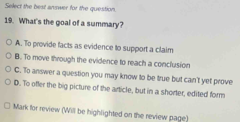 Select the best answer for the question.
19. What's the goal of a summary?
A. To provide facts as evidence to support a claim
B. To move through the evidence to reach a conclusion
C. To answer a question you may know to be true but can't yet prove
D. To offer the big picture of the article, but in a shorter, edited form
Mark for review (Will be highlighted on the review page)