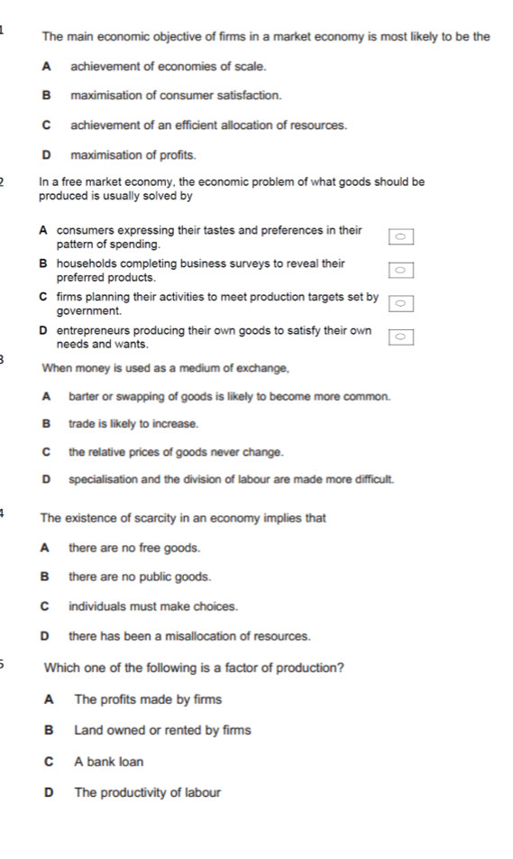 The main economic objective of firms in a market economy is most likely to be the
A achievement of economies of scale.
B maximisation of consumer satisfaction.
C achievement of an efficient allocation of resources.
D maximisation of profits.
In a free market economy, the economic problem of what goods should be
produced is usually solved by
A consumers expressing their tastes and preferences in their
pattern of spending.
B households completing business surveys to reveal their
.
preferred products.
C£ firms planning their activities to meet production targets set by
government.
D entrepreneurs producing their own goods to satisfy their own
needs and wants.
When money is used as a medium of exchange,
A barter or swapping of goods is likely to become more common.
B trade is likely to increase.
C the relative prices of goods never change.
D specialisation and the division of labour are made more difficult.
The existence of scarcity in an economy implies that
A there are no free goods.
B there are no public goods.
C individuals must make choices.
D there has been a misallocation of resources.
Which one of the following is a factor of production?
A The profits made by firms
B Land owned or rented by firms
C A bank loan
D The productivity of labour