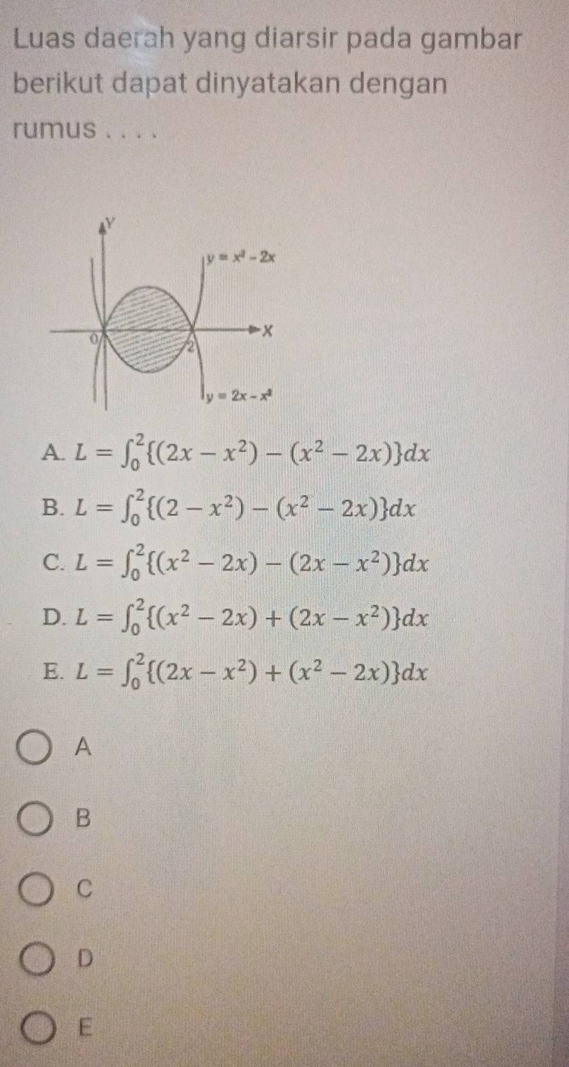 Luas daerah yang diarsir pada gambar
berikut dapat dinyatakan dengan
rumus . . . .
A. L=∈t _0^(2 (2x-x^2))-(x^2-2x) dx
B. L=∈t _0^(2 (2-x^2))-(x^2-2x) dx
C. L=∈t _0^(2 (x^2)-2x)-(2x-x^2) dx
D. L=∈t _0^(2 (x^2)-2x)+(2x-x^2) dx
E. L=∈t _0^(2 (2x-x^2))+(x^2-2x) dx
A
B
C
D
E