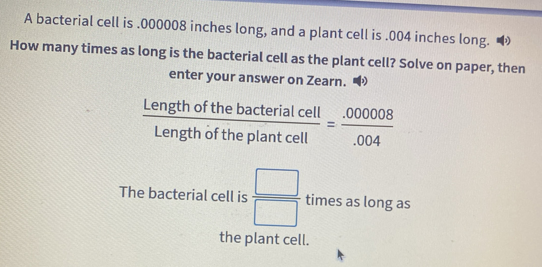 A bacterial cell is . 000008 inches long, and a plant cell is . 004 inches long. 
How many times as long is the bacterial cell as the plant cell? Solve on paper, then 
enter your answer on Zearn. •
 Lengthofthebacterialcell/Lengthoftheplantcell = (.000008)/.004 
The bacterial cell is  □ /□   times as long as 
the plant cell.