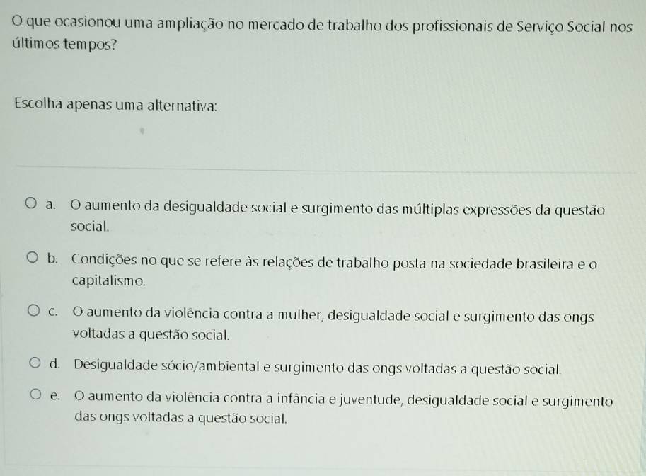 que ocasionou uma ampliação no mercado de trabalho dos profissionais de Serviço Social nos
últimos tempos?
Escolha apenas uma alternativa:
a. O aumento da desigualdade social e surgimento das múltiplas expressões da questão
social.
b. Condições no que se refere às relações de trabalho posta na sociedade brasileira e o
capitalismo.
c. O aumento da violência contra a mulher, desigualdade social e surgimento das ongs
voltadas a questão social.
d. Desigualdade sócio/ambiental e surgimento das ongs voltadas a questão social.
e. O aumento da violência contra a infância e juventude, desigualdade social e surgimento
das ongs voltadas a questão social.