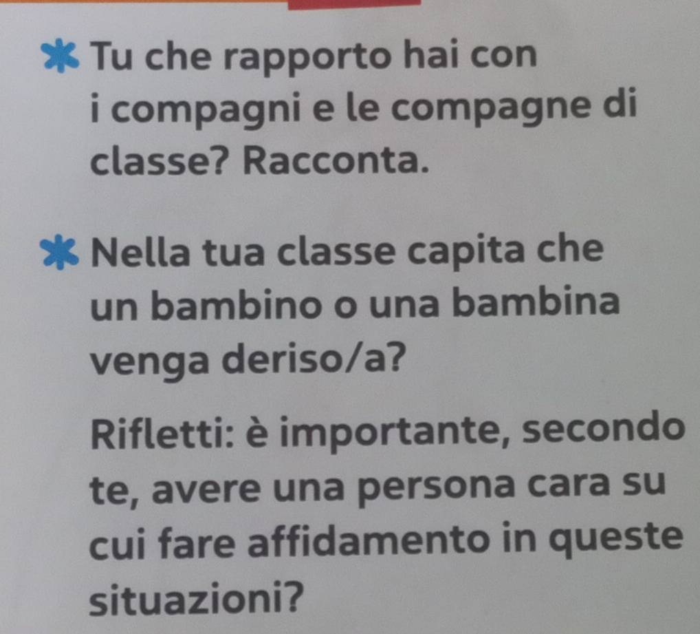 Tu che rapporto hai con 
i compagni e le compagne di 
classe? Racconta. 
Nella tua classe capita che 
un bambino o una bambina 
venga deriso/a? 
Rifletti: è importante, secondo 
te, avere una persona cara su 
cui fare affidamento in queste 
situazioni?