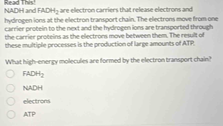 Read This!
NADH and FADH_2 are electron carriers that release electrons and
hydrogen ions at the electron transport chain. The electrons move from one
carrier protein to the next and the hydrogen ions are transported through
the carrier proteins as the electrons move between them. The result of
these multiple processes is the production of large amounts of ATP.
What high-energy molecules are formed by the electron transport chain?
FADH_2
NADH
electrons
ATP