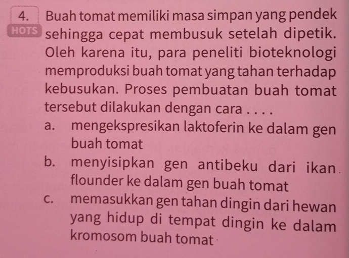 Buah tomat memiliki masa simpan yang pendek
HOTS sehingga cepat membusuk setelah dipetik.
Oleh karena itu, para peneliti bioteknologi
memproduksi buah tomat yang tahan terhadap
kebusukan. Proses pembuatan buah tomat
tersebut dilakukan dengan cara . . . .
a. mengekspresikan laktoferin ke dalam gen
buah tomat
b. menyisipkan gen antibeku dari ikan.
flounder ke dalam gen buah tomat
c. memasukkan gen tahan dingin dari hewan
yang hidup di tempat dingin ke dalam
kromosom buah tomat