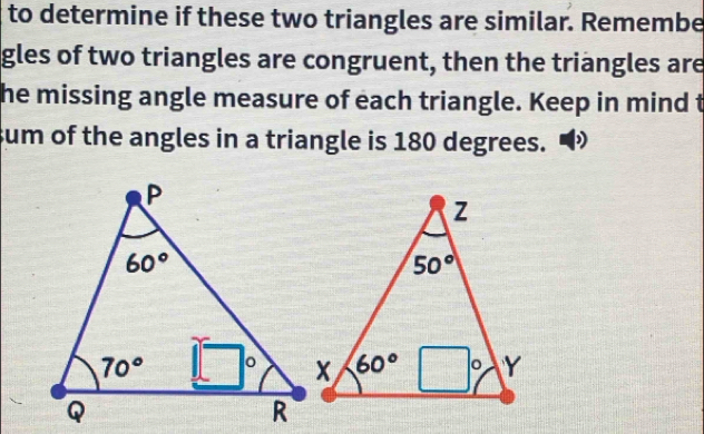 to determine if these two triangles are similar. Remembe
gles of two triangles are congruent, then the triangles are
he missing angle measure of each triangle. Keep in mind t
sum of the angles in a triangle is 180 degrees.