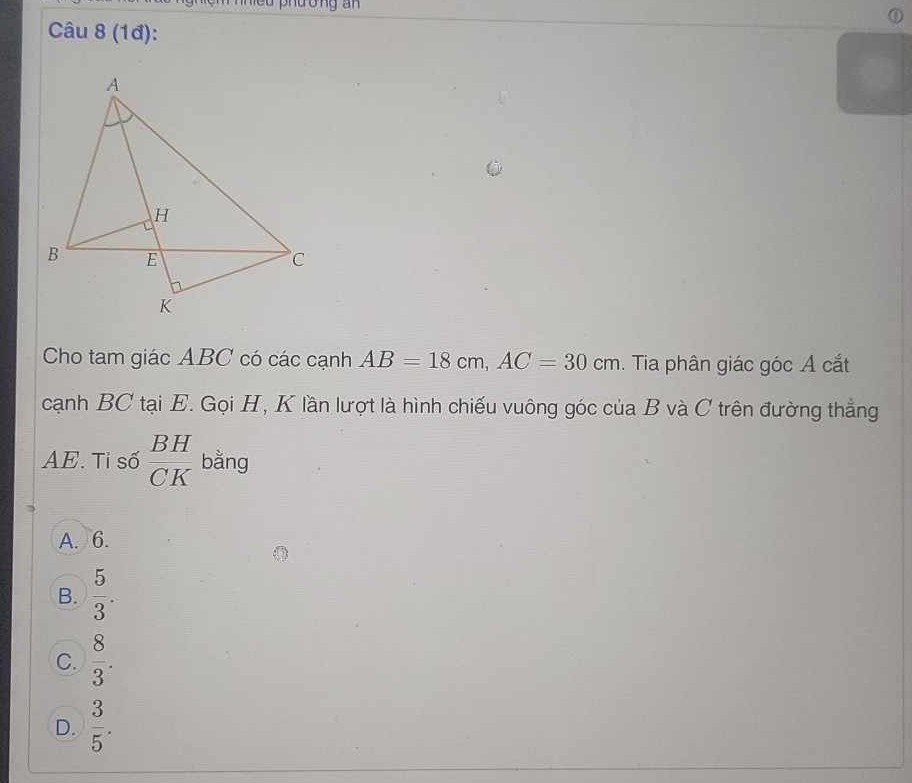 niều phuong an 
Câu 8 (1đ):
Cho tam giác ABC có các cạnh AB=18cm, AC=30cm. Tia phân giác góc A cắt
cạnh BC tại E. Gọi H, K lần lượt là hình chiếu vuông góc của B và C trên đường thẳng
AE. Tỉ số  BH/CK  bằng
A. 6.
B.  5/3 .
C.  8/3 .
D.  3/5 .
