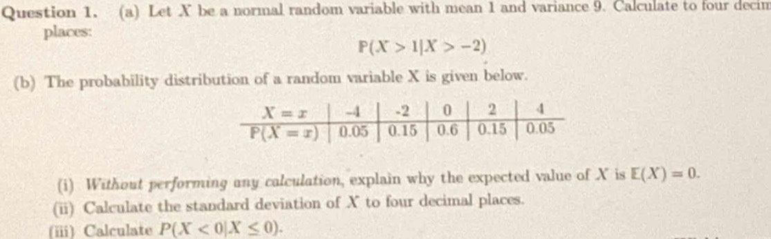 Let X be a normal random variable with mean 1 and variance 9. Calculate to four decim
places:
P(X>1|X>-2)
(b) The probability distribution of a random variable X is given below.
(i) Without performing any calculation, explain why the expected value of X is E(X)=0.
(ii) Calculate the standard deviation of X to four decimal places.
(iii) Calculate P(X<0|X≤ 0).