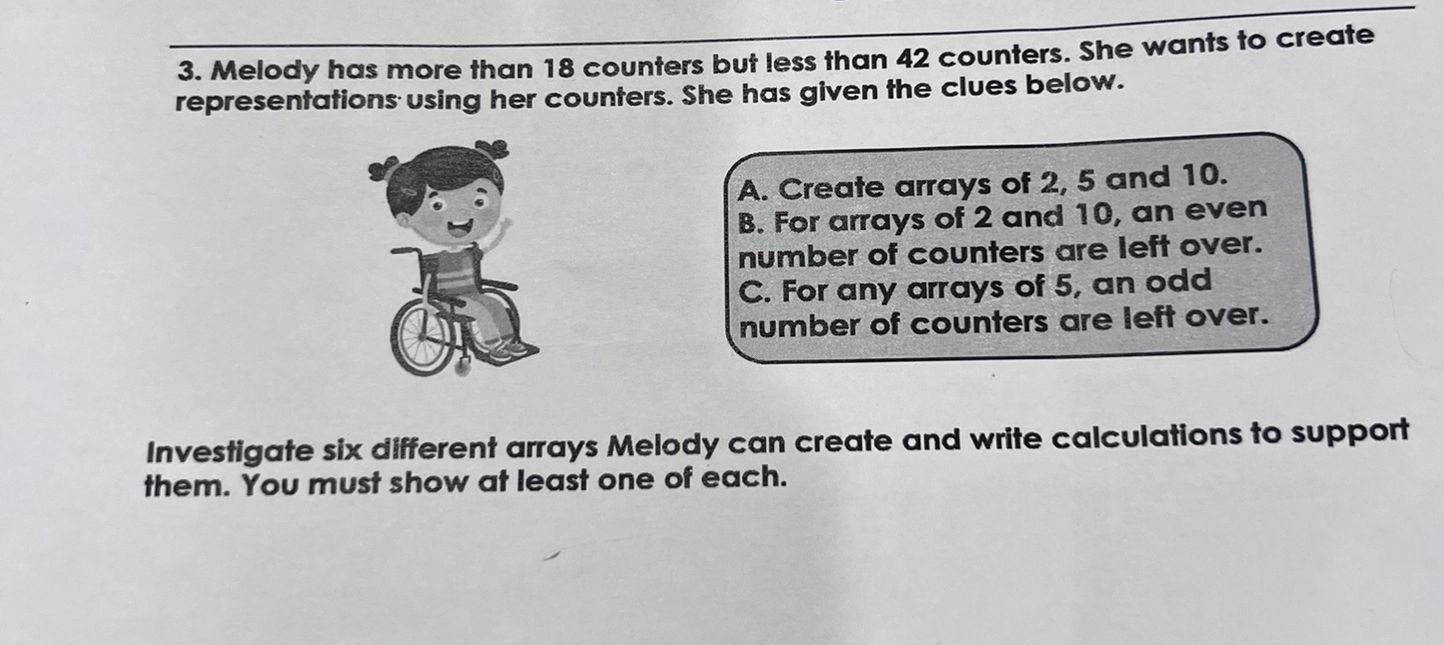 Melody has more than 18 counters but less than 42 counters. She wants to create 
representations using her counters. She has given the clues below. 
A. Create arrays of 2, 5 and 10. 
B. For arrays of 2 and 10, an even 
number of counters are left over. 
C. For any arrays of 5, an odd 
number of counters are left over. 
Investigate six different arrays Melody can create and write calculations to support 
them. You must show at least one of each.