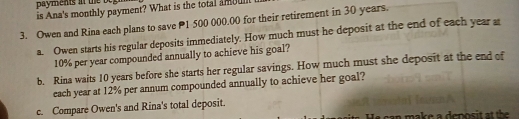 is Ana's monthly payment? What is the total amount t 
3. Owen and Rina each plans to save P1 500 000.00 for their retirement in 30 years. 
a. Owen starts his regular deposits immediately. How much must he deposit at the end of each year a
10% per year compounded annually to achieve his goal? 
b. Rina waits 10 years before she starts her regular savings. How much must she deposit at the end of 
each year at 12% per annum compounded annually to achieve her goal? 
c. Compare Owen's and Rina's total deposit. 
can make a deposit at the