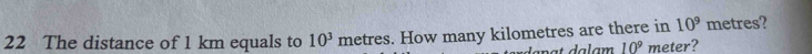 The distance of 1 km equals to 10^3 metres. How many kilometres are there in 10^9 metres?
10^9 meter?