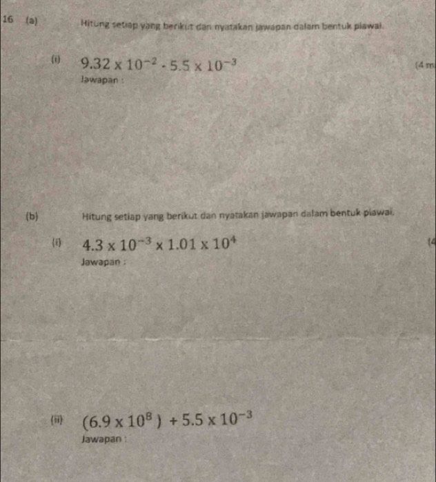 16 (a) Hitung setiap yang berikut dan nyatakan jawapan dalam bentuk piawai.
9.32* 10^(-2)· 5.5* 10^(-3) (4 m 
lawapan : 
(b) Hitung setiap yang berikut dan nyatakan jawapan dalam bentuk piawai. 
i 4.3* 10^(-3)* 1.01* 10^4
14 
Jawapan . 
(ii) (6.9* 10^8)+5.5* 10^(-3)
Jawapan :