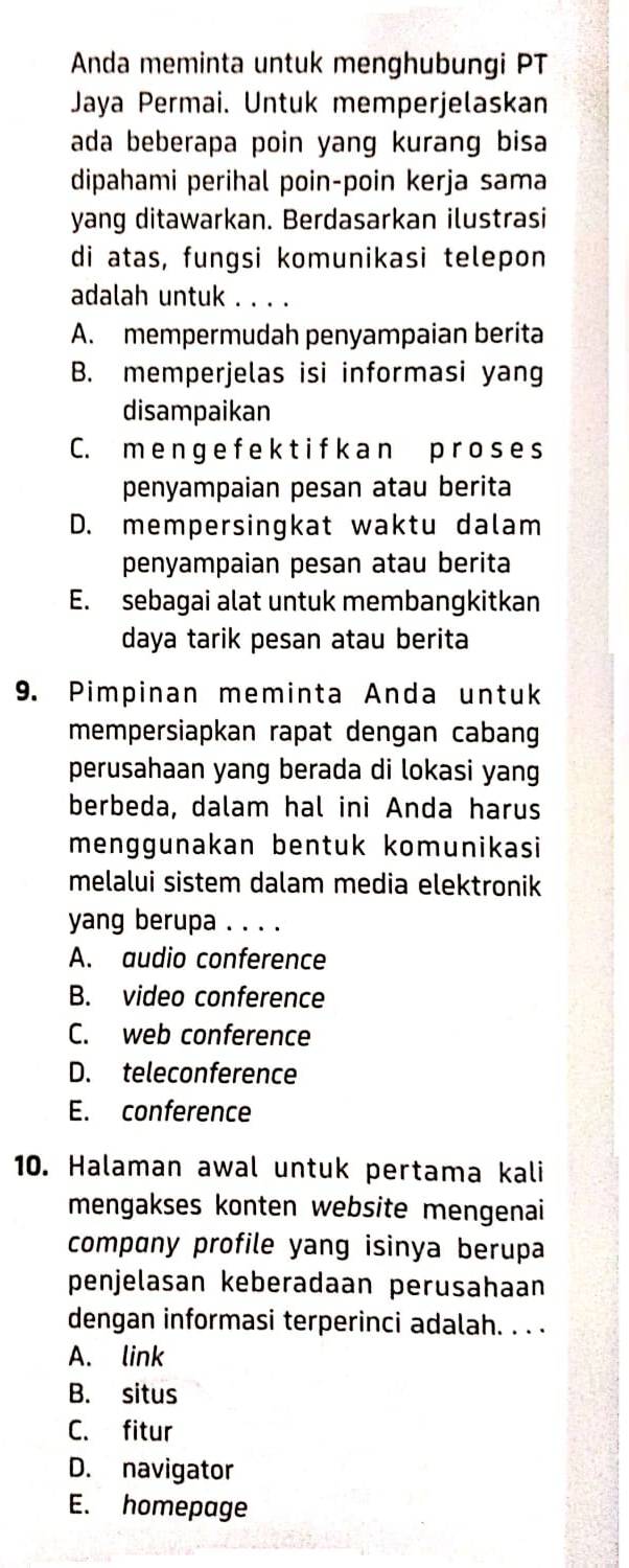 Anda meminta untuk menghubungi PT
Jaya Permai. Untuk memperjelaskan
ada beberapa poin yang kurang bisa 
dipahami perihal poin-poin kerja sama
yang ditawarkan. Berdasarkan ilustrasi
di atas, fungsi komunikasi telepon
adalah untuk . . . .
A. mempermudah penyampaian berita
B. memperjelas isi informasi yang
disampaikan
C. m e n ge f e k t i f k an p ro s e s
penyampaian pesan atau berita
D. mempersingkat waktu dalam
penyampaian pesan atau berita
E. sebagai alat untuk membangkitkan
daya tarik pesan atau berita
9. Pimpinan meminta Anda untuk
mempersiapkan rapat dengan cabang
perusahaan yang berada di lokasi yang
berbeda, dalam hal ini Anda harus
menggunakan bentuk komunikasi
melalui sistem dalam media elektronik
yang berupa . . . .
A. audio conference
B. video conference
C. web conference
D. teleconference
E. conference
10. Halaman awal untuk pertama kali
mengakses konten website mengenai
compɑny profile yang isinya berupa
penjelasan keberadaan perusahaan
dengan informasi terperinci adalah. . . .
A. link
B. situs
C. fitur
D. navigator
E. homepage