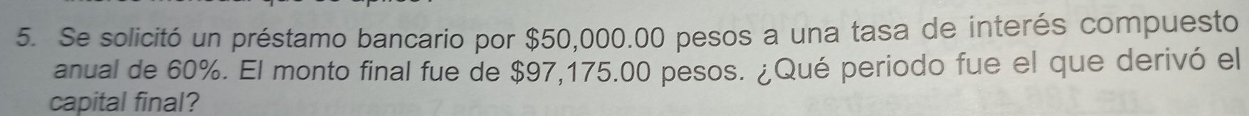 Se solicitó un préstamo bancario por $50,000.00 pesos a una tasa de interés compuesto 
anual de 60%. El monto final fue de $97,175.00 pesos. ¿Qué periodo fue el que derivó el 
capital final?