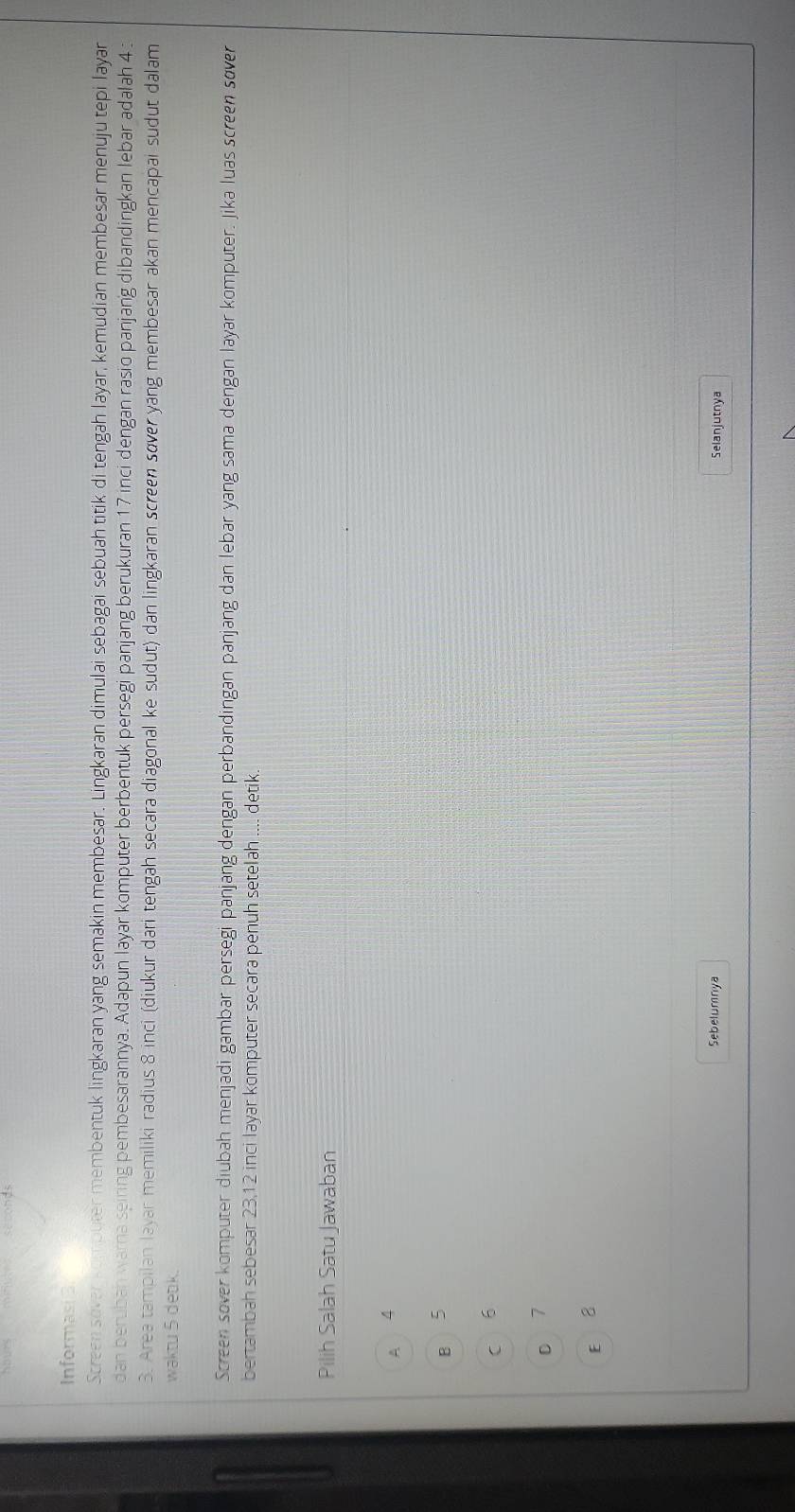 Informasi3
Screen sover kombuter membentuk lingkaran yang semakin membesar. Lingkaran dimulai sebagai sebuah titik di tengah layar, kemudian membesar menuju tepi layar
dan beruban warna seiring pembesarannya. Adapun layar komputer berbentuk persegi panjang berukuran 17 inci dengan rasio panjang dibandingkan lebar adalah 4 :
3. Area tampilan layar memiliki radius 8 inci (diukur dari tengah secara diagonal ke sudut) dan lingkaran screen sover yang membesar akan mencapai sudut dalam
waktu 5 detk.
Screen sover komputer diubah menjadi gambar persegi panjang dengan perbandingan panjang dan lebar yang sama dengan layar komputer. Jika luas screen sover
bertambah sebesar 23.12 inci layar komputer secara penuh setelah .... detik
Pilih Salah Satu Jawaban
A 4
B 5
C 6
D 7
E 8
Sebelumnya Selanjutnya