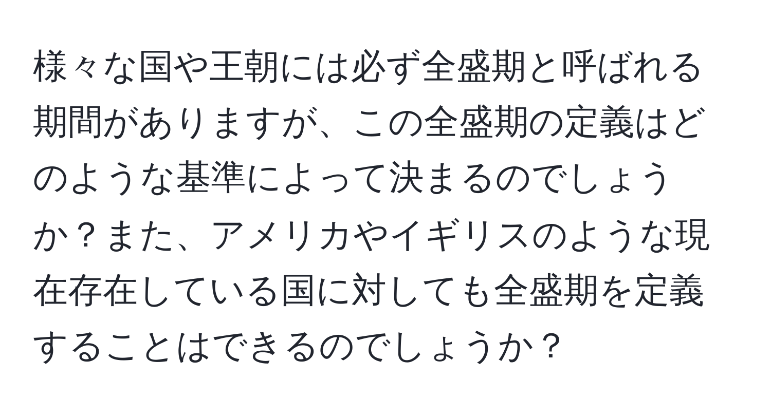 様々な国や王朝には必ず全盛期と呼ばれる期間がありますが、この全盛期の定義はどのような基準によって決まるのでしょうか？また、アメリカやイギリスのような現在存在している国に対しても全盛期を定義することはできるのでしょうか？