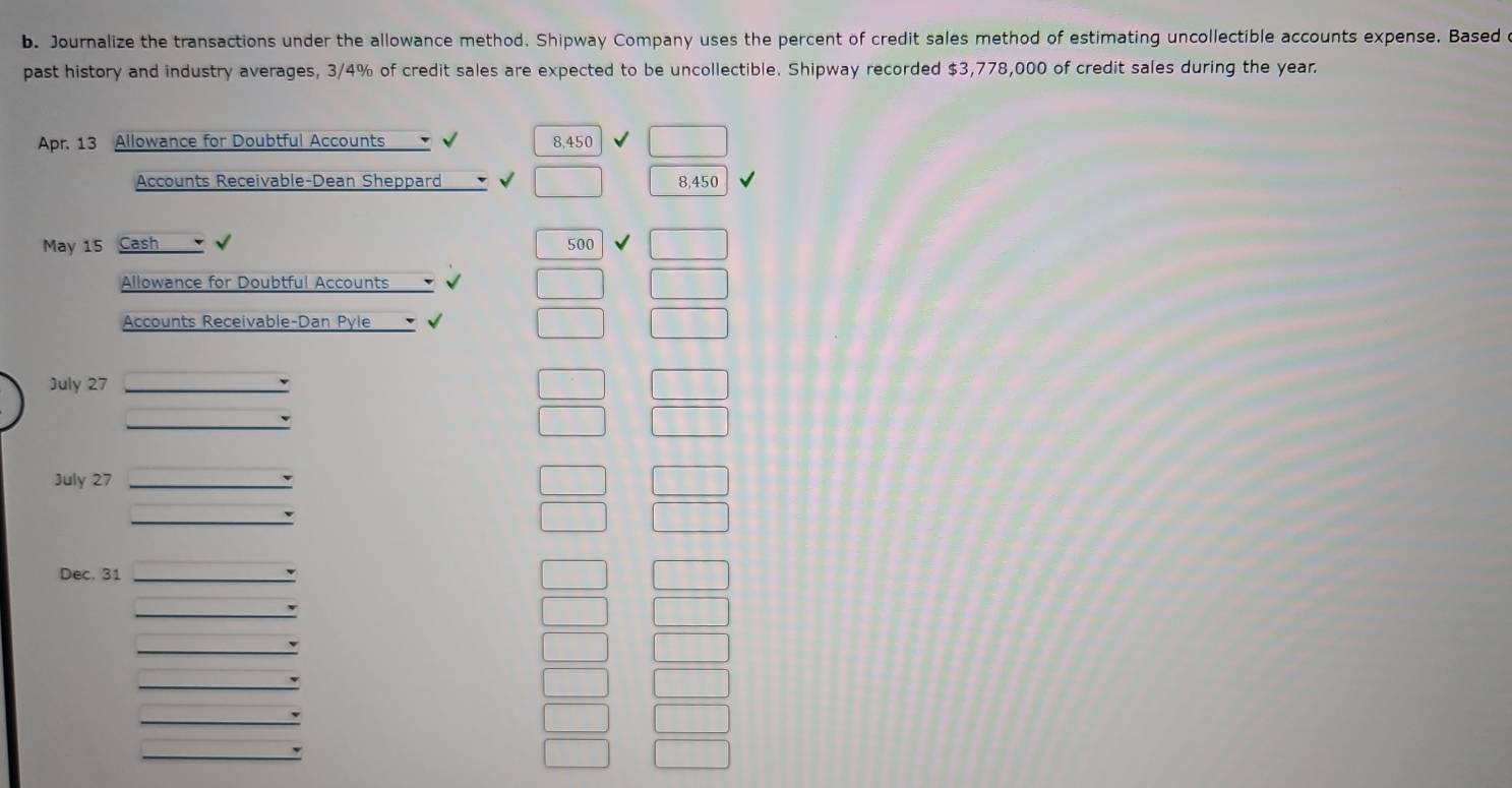 Journalize the transactions under the allowance method. Shipway Company uses the percent of credit sales method of estimating uncollectible accounts expense. Based 
past history and industry averages, 3/4% of credit sales are expected to be uncollectible. Shipway recorded $3,778,000 of credit sales during the year
Apr. 13 Allowance for Doubtful Accounts 8,450
Accounts Receivable-Dean Sheppard 8,450
May 15 Cash 500
Allowance for Doubtful Accounts 
Accounts Receivable-Dan Pyle v 
July 27
July 27
Dec, 31