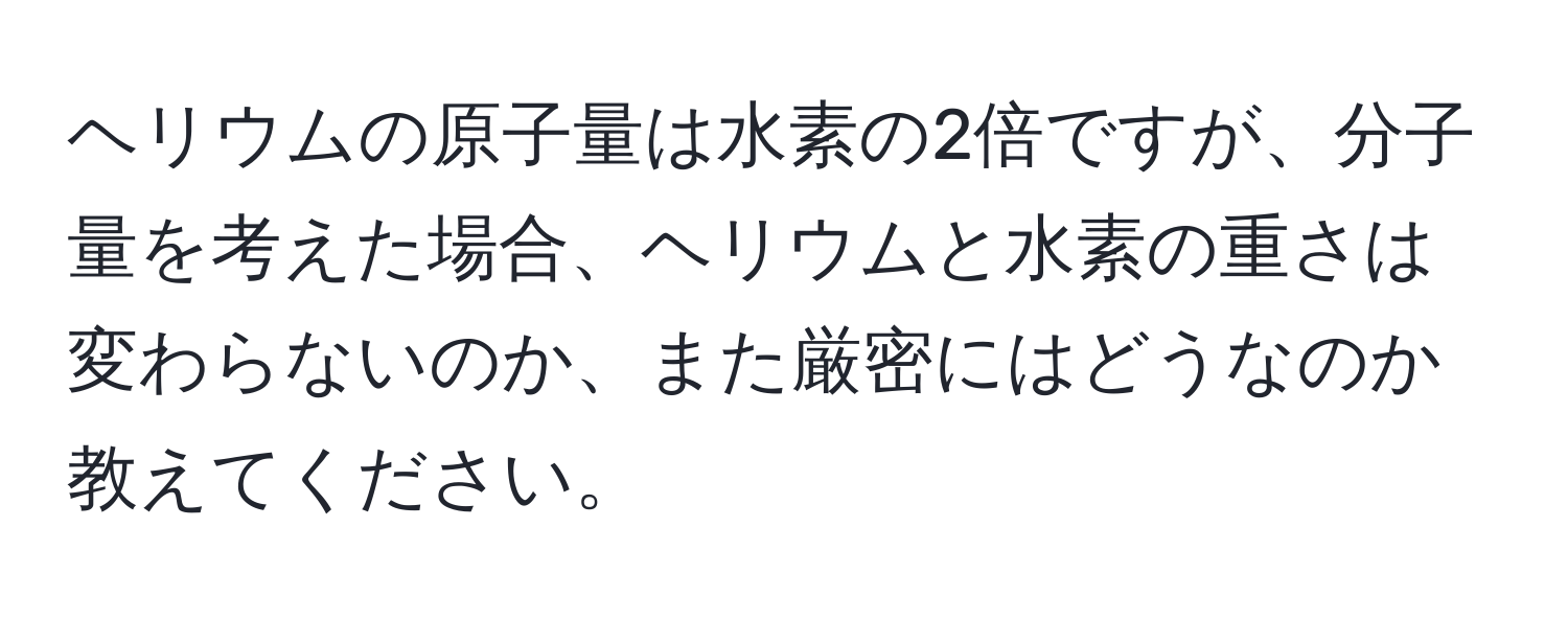 ヘリウムの原子量は水素の2倍ですが、分子量を考えた場合、ヘリウムと水素の重さは変わらないのか、また厳密にはどうなのか教えてください。