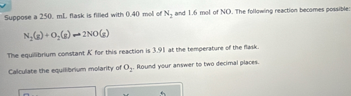 Suppose a 250. mL flask is filled with 0.40 mol of N_2 and 1.6 mol of NO. The following reaction becomes possible:
N_2(g)+O_2(g)leftharpoons 2NO(g)
The equilibrium constant K for this reaction is 3.91 at the temperature of the flask. 
Calculate the equilibrium molarity of O_2. Round your answer to two decimal places. 
6