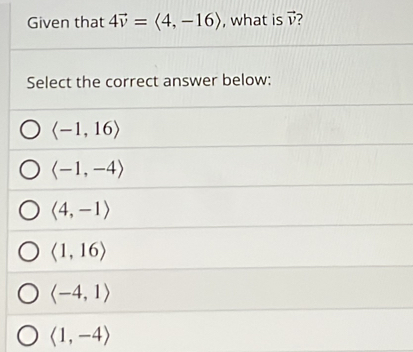 Given that 4vector v=langle 4,-16rangle , what is vector v
Select the correct answer below:
langle -1,16rangle
langle -1,-4rangle
langle 4,-1rangle
langle 1,16rangle
langle -4,1rangle
langle 1,-4rangle