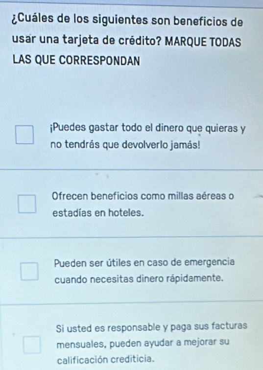 ¿Cuáles de los siguientes son beneficios de
usar una tarjeta de crédito? MARQUE TODAS
LAS QUE CORRESPONDAN
¡Puedes gastar todo el dinero que quieras y
no tendrás que devolverlo jamás!
Ofrecen beneficios como millas aéreas o
estadías en hoteles.
Pueden ser útiles en caso de emergencia
cuando necesitas dinero rápidamente.
Si usted es responsable y paga sus facturas
mensuales, pueden ayudar a mejorar su
calificación crediticia.