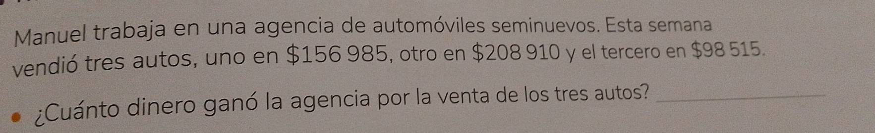 Manuel trabaja en una agencia de automóviles seminuevos. Esta semana 
vendió tres autos, uno en $156 985, otro en $208 910 y el tercero en $98 515. 
¿Cuánto dinero ganó la agencia por la venta de los tres autos?_