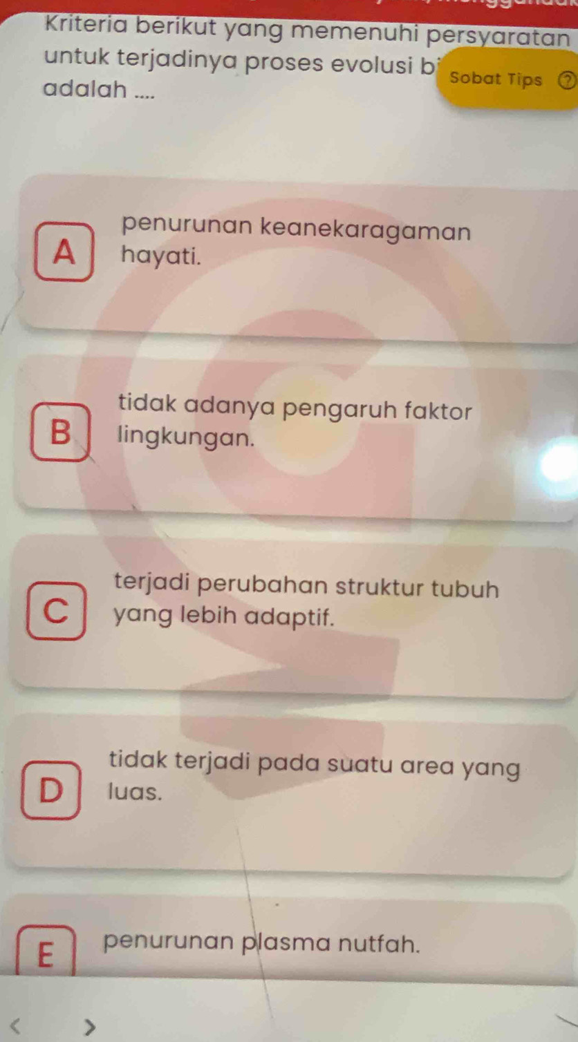 Kriteria berikut yang memenuhi persyaratan
untuk terjadinya proses evolusi b Sobat Tips
adalah ....
penurunan keanekaragaman
A hayati.
tidak adanya pengaruh faktor
B lingkungan.
terjadi perubahan struktur tubuh
C yang lebih adaptif.
tidak terjadi pada suatu area yang
D luas.
E penurunan plasma nutfah.
<