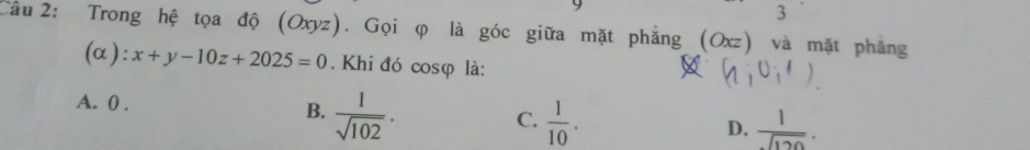 Trong hệ tọa độ (Oxyz). Gọi φ là góc giữa mặt phẳng (Ox z) và mặt phẳng
(α): x+y-10z+2025=0. Khi đó cosφ là: A (1,0,1)
A. 0.
B.  1/sqrt(102) .  1/10 . 
C.
D.  1/sqrt(120) .