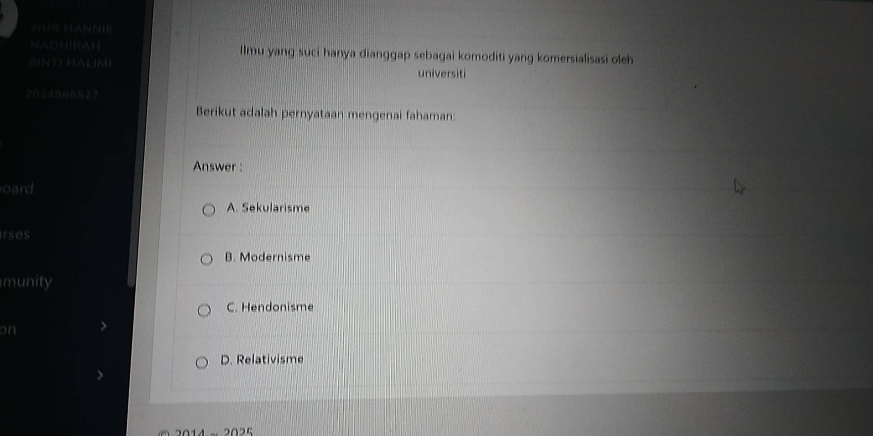 NUR HANNIE
NADHIRAH Ilmu yang suci hanya dianggap sebagai komoditi yang komersialisasi oleh
DNTE HALIMI
universiti
2024966527
Berikut adalah pernyataan mengenai fahaman:
Answer :
oard
A. Sekularisme
rses
B. Modernisme
munity
C. Hendonisme
on
D. Relativisme