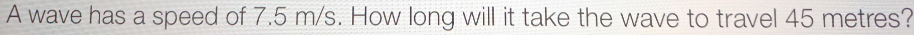 A wave has a speed of 7.5 m/s. How long will it take the wave to travel 45 metres?