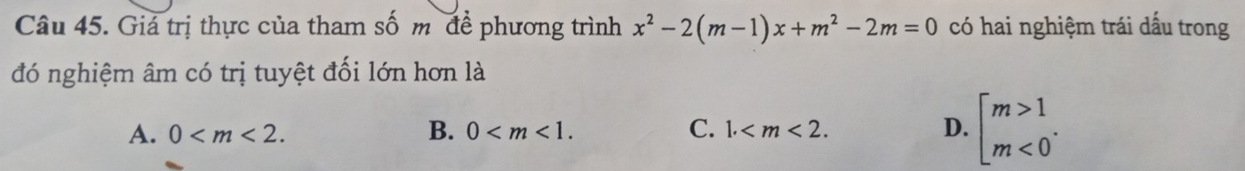 Giá trị thực của tham số m để phương trình x^2-2(m-1)x+m^2-2m=0 có hai nghiệm trái dấu trong
đó nghiệm âm có trị tuyệt đối lớn hơn là
A. 0 . B. 0 . C. 1. . D. beginarrayl m>1 m<0endarray..