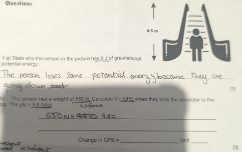 Qvestions 
1 a) State why the person in the picture has 0 J of gravitational 
potential energy. 
_ 
_ 
_ 
[1] 
b) The person had a weight of 550 N. Calculate the GPE when they took the escalator to the 
top. The gfs =9.8N/k
_ 
_ 
Change in GPE= _Unit_ [3]