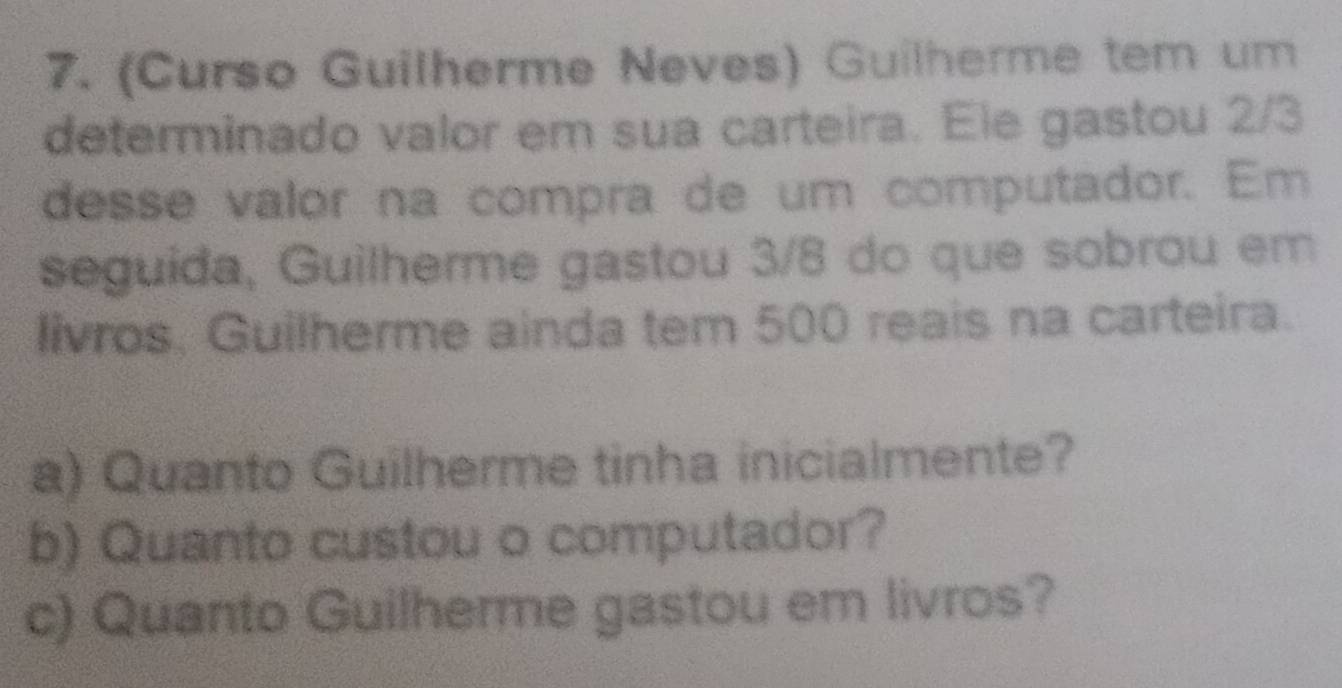 (Curso Guilherme Neves) Guilherme tem um 
determinado valor em sua carteira. Ele gastou 2/3
desse valor na compra de um computador. Em 
seguida, Guilherme gastou 3/8 do que sobrou em 
livros. Guilherme ainda tem 500 reais na carteira. 
a) Quanto Guilherme tinha inicialmente? 
b) Quanto custou o computador? 
c) Quanto Guilherme gastou em livros?