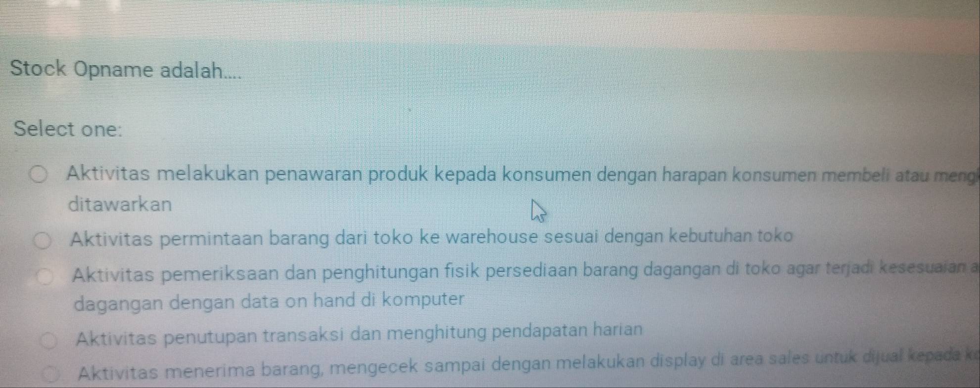 Stock Opname adalah....
Select one:
Aktivitas melakukan penawaran produk kepada konsumen dengan harapan konsumen membeli atau meng
ditawarkan
Aktivitas permintaan barang dari toko ke warehouse sesuai dengan kebutuhan toko
Aktivitas pemeriksaan dan penghitungan fisik persediaan barang dagangan di toko agar terjadi kesesuaian a
dagangan dengan data on hand di komputer
Aktivitas penutupan transaksi dan menghitung pendapatan harian
Aktivitas menerima barang, mengecek sampai dengan melakukan display di area sales untuk dijual kepada ke